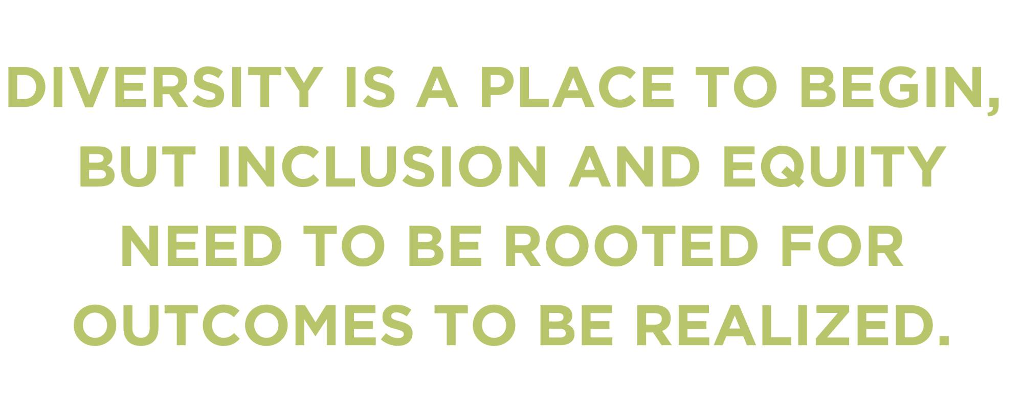 DIVERSITY IS A PLACE TO BEGIN, BUT INCLUSION AND EQUITY NEED TO BE ROOTED FOR OUTCOMES TO BE REALIZED.